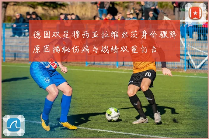 德国双星穆西亚拉维尔茨身价骤降原因揭秘伤病与战绩双重打击