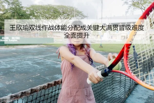 王欣瑜双线作战体能分配成关键大满贯晋级难度全面提升